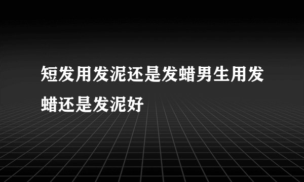 短发用发泥还是发蜡男生用发蜡还是发泥好