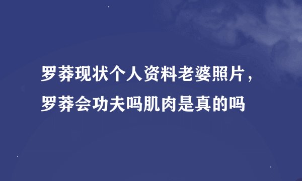 罗莽现状个人资料老婆照片，罗莽会功夫吗肌肉是真的吗