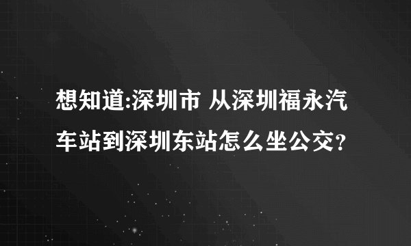 想知道:深圳市 从深圳福永汽车站到深圳东站怎么坐公交？