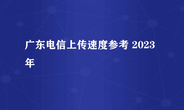 广东电信上传速度参考 2023年