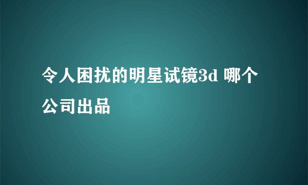 令人困扰的明星试镜3d 哪个公司出品