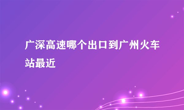 广深高速哪个出口到广州火车站最近