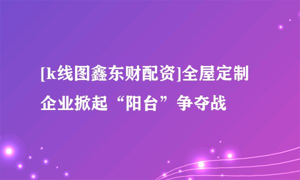 [k线图鑫东财配资]全屋定制企业掀起“阳台”争夺战
