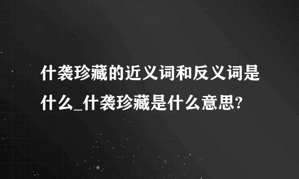 什袭珍藏的近义词和反义词是什么_什袭珍藏是什么意思?