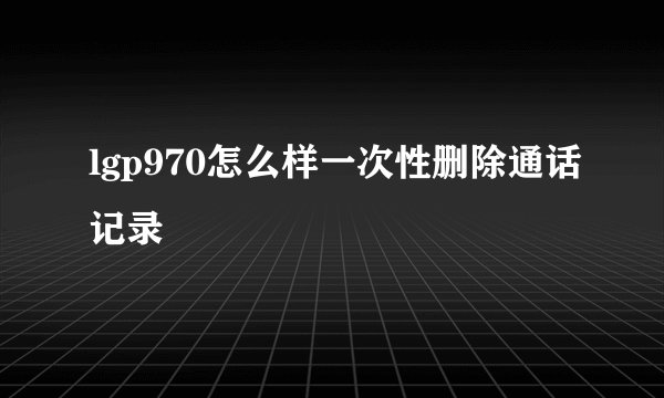 lgp970怎么样一次性删除通话记录