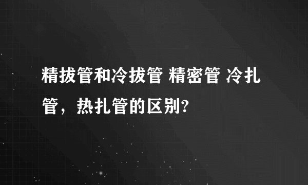精拔管和冷拔管 精密管 冷扎管，热扎管的区别?