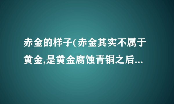 赤金的样子(赤金其实不属于黄金,是黄金腐蚀青铜之后剩下的一点就是没分解掉的