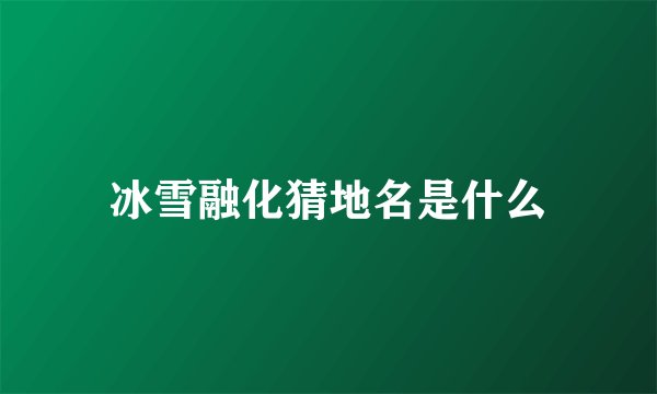 冰雪融化猜地名是什么