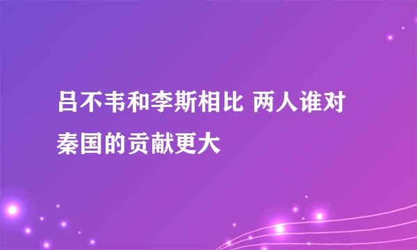 吕不韦和李斯相比 两人谁对秦国的贡献更大