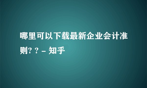 哪里可以下载最新企业会计准则? ? - 知乎