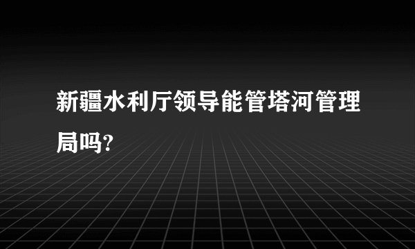 新疆水利厅领导能管塔河管理局吗?