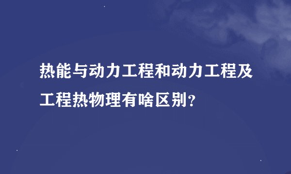热能与动力工程和动力工程及工程热物理有啥区别？