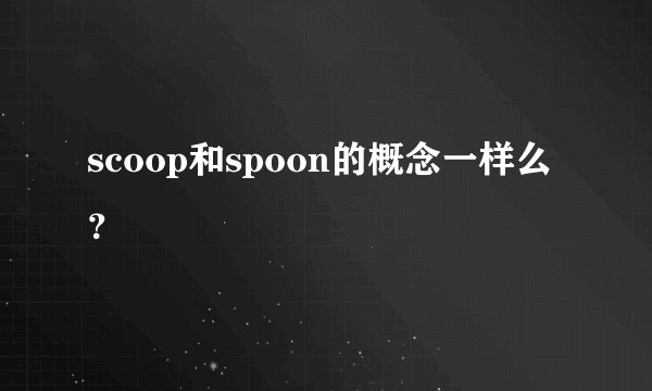 scoop和spoon的概念一样么？