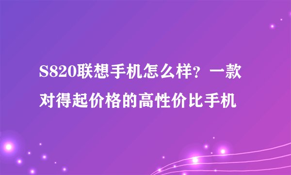 S820联想手机怎么样？一款对得起价格的高性价比手机
