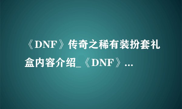 《DNF》传奇之稀有装扮套礼盒内容介绍_《DNF》传奇之稀有装扮套礼盒内容是什么