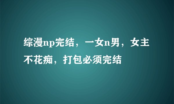 综漫np完结，一女n男，女主不花痴，打包必须完结