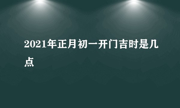 2021年正月初一开门吉时是几点