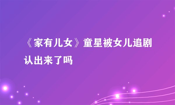 《家有儿女》童星被女儿追剧认出来了吗