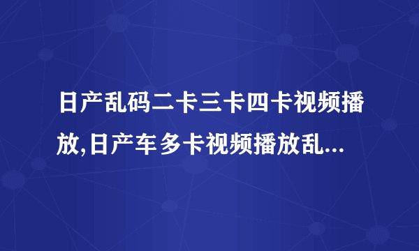 日产乱码二卡三卡四卡视频播放,日产车多卡视频播放乱码问题解决方法