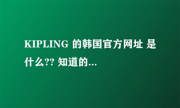 KIPLING 的韩国官方网址 是什么?? 知道的请告诉一下好吗!谢谢~~~!!