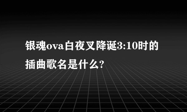 银魂ova白夜叉降诞3:10时的插曲歌名是什么?