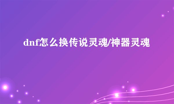 dnf怎么换传说灵魂/神器灵魂