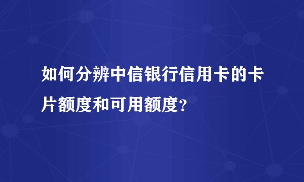 如何分辨中信银行信用卡的卡片额度和可用额度？