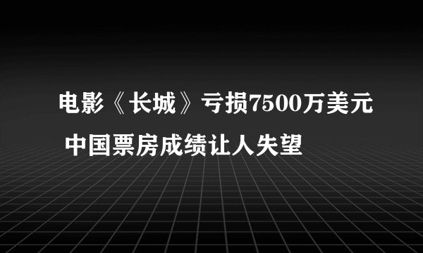 电影《长城》亏损7500万美元 中国票房成绩让人失望