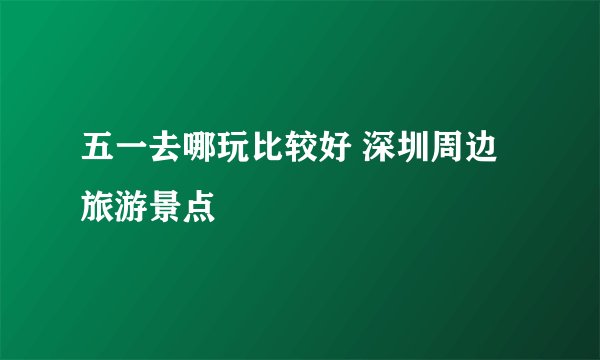五一去哪玩比较好 深圳周边旅游景点