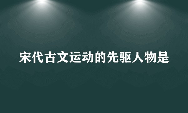 宋代古文运动的先驱人物是