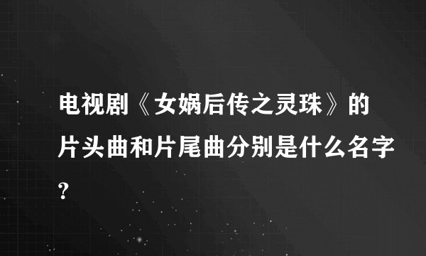 电视剧《女娲后传之灵珠》的片头曲和片尾曲分别是什么名字？