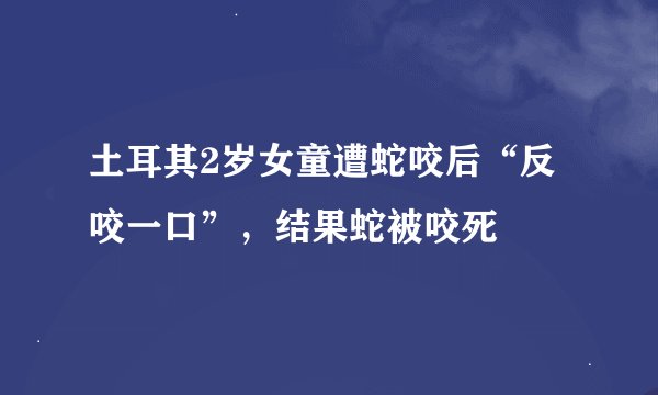 土耳其2岁女童遭蛇咬后“反咬一口”，结果蛇被咬死