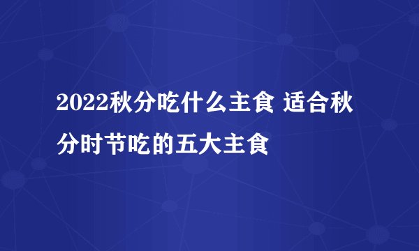 2022秋分吃什么主食 适合秋分时节吃的五大主食