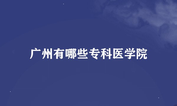 广州有哪些专科医学院
