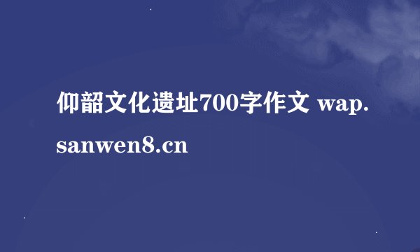 仰韶文化遗址700字作文 wap.sanwen8.cn