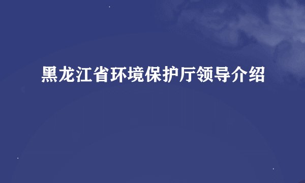 黑龙江省环境保护厅领导介绍