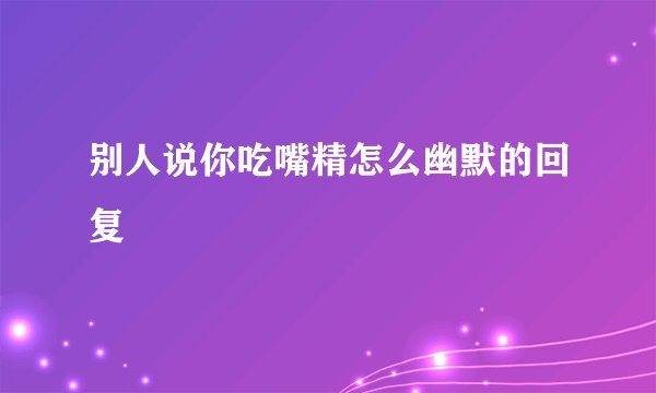 别人说你吃嘴精怎么幽默的回复