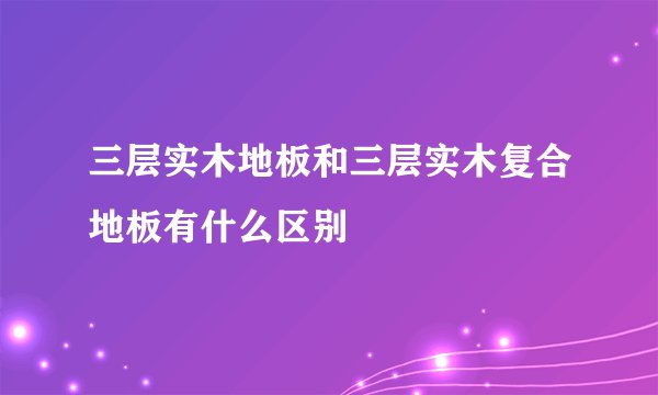 三层实木地板和三层实木复合地板有什么区别