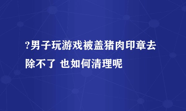 ?男子玩游戏被盖猪肉印章去除不了 也如何清理呢