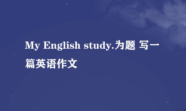 My English study.为题 写一篇英语作文
