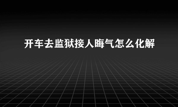 开车去监狱接人晦气怎么化解