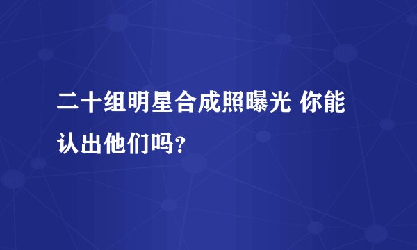 二十组明星合成照曝光 你能认出他们吗？