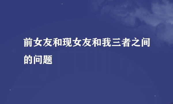 前女友和现女友和我三者之间的问题