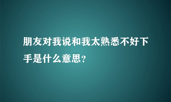 朋友对我说和我太熟悉不好下手是什么意思？