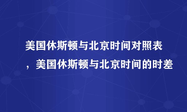 美国休斯顿与北京时间对照表，美国休斯顿与北京时间的时差