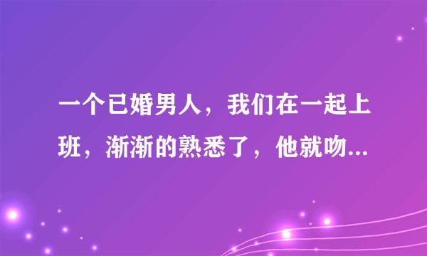 一个已婚男人，我们在一起上班，渐渐的熟悉了，他就吻了我，刚开始我是拒绝的，可后来也喜欢上了这种感觉