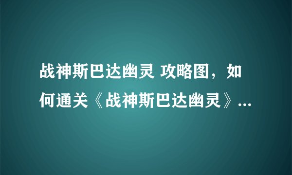 战神斯巴达幽灵 攻略图，如何通关《战神斯巴达幽灵》：攻略图详解