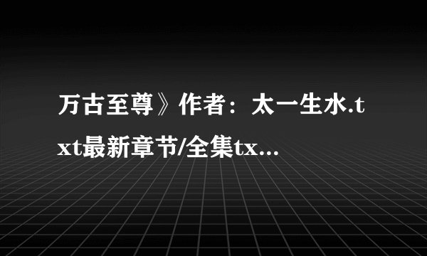 万古至尊》作者：太一生水.txt最新章节/全集txt免费下载
