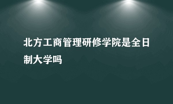 北方工商管理研修学院是全日制大学吗