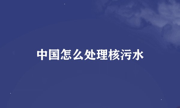 中国怎么处理核污水